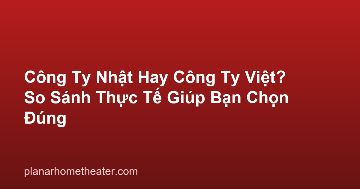 Công Ty Nhật Hay Công Ty Việt? So Sánh Thực Tế Giúp Bạn Chọn Đúng