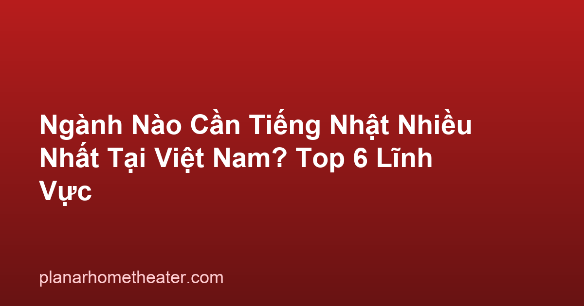 Ngành Nào Cần Tiếng Nhật Nhiều Nhất Tại Việt Nam? Top 6 Lĩnh Vực