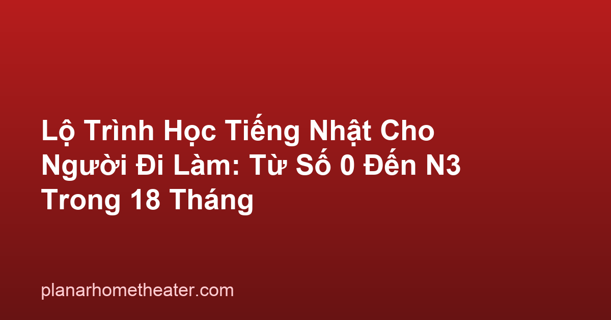 Lộ Trình Học Tiếng Nhật Cho Người Đi Làm: Từ Số 0 Đến N3 Trong 18 Tháng