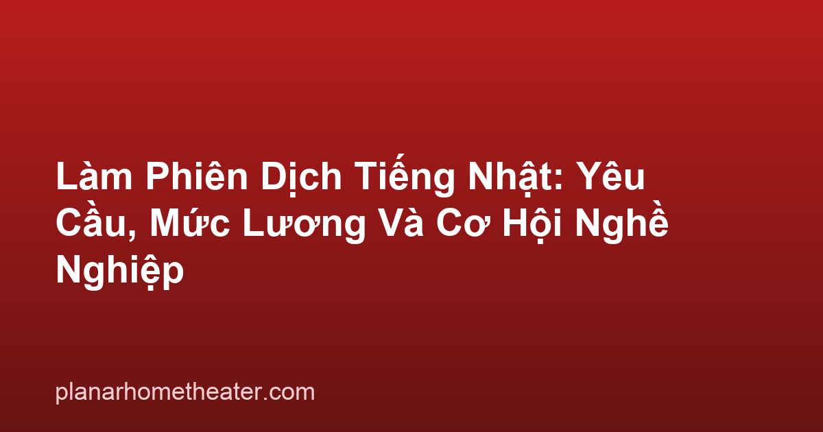 Làm Phiên Dịch Tiếng Nhật: Yêu Cầu, Mức Lương Và Cơ Hội Nghề Nghiệp