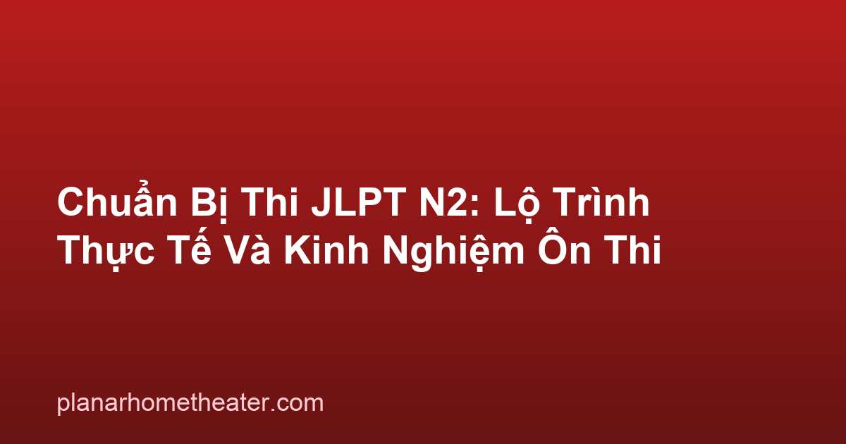 Chuẩn Bị Thi JLPT N2: Lộ Trình Thực Tế Và Kinh Nghiệm Ôn Thi